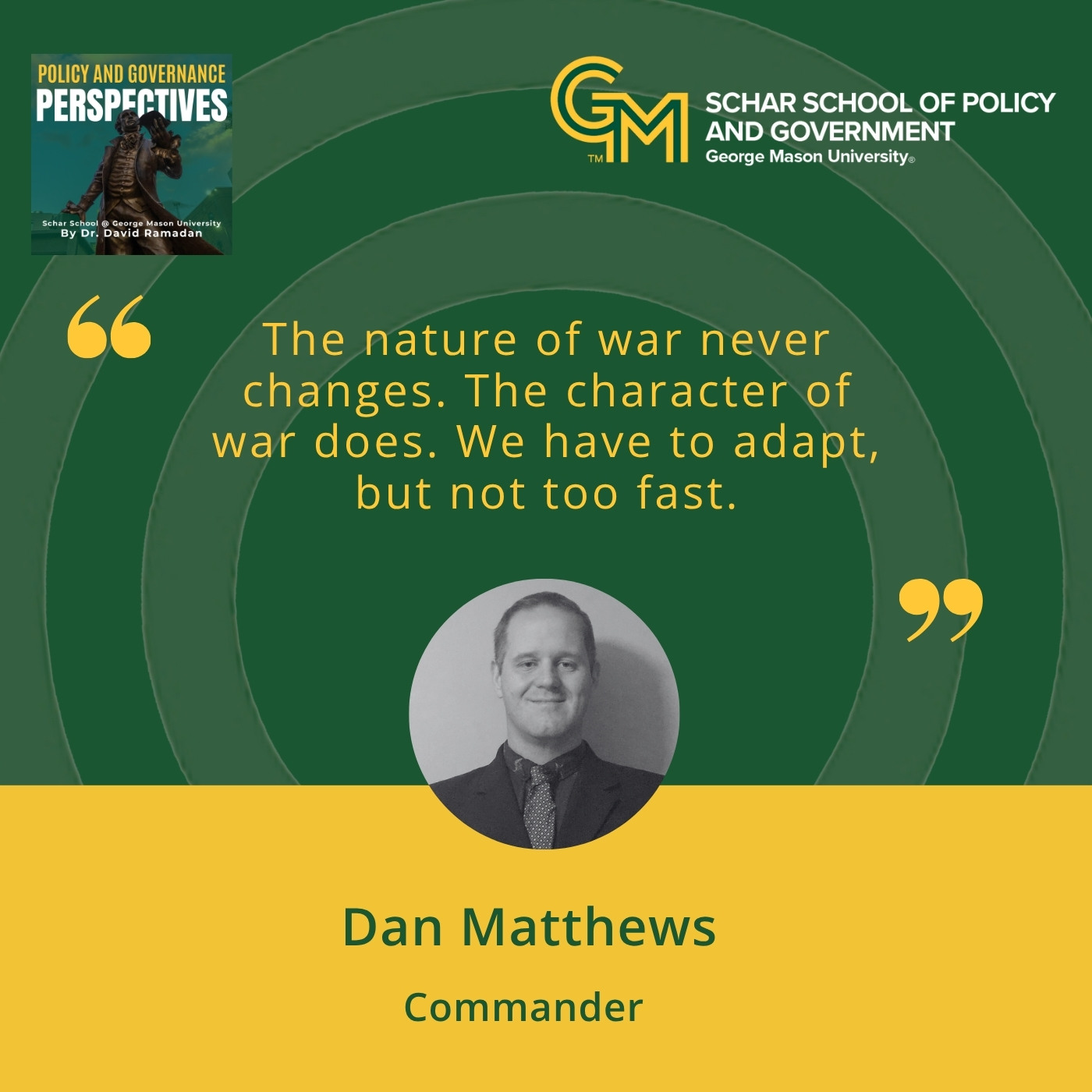 An interlocking green and gold G and M followed by the text Schar School of Policy and Government, George Mason University. Below is the text "The nature of war never changes. The character of war does. We have to adapt, but not too fast." A black and white photo of a man in a collared shirt and tie followed along with the text Dan Matthews, Commander.